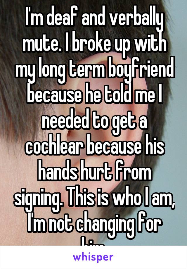 I'm deaf and verbally mute. I broke up with my long term boyfriend because he told me I needed to get a cochlear because his hands hurt from signing. This is who I am, I'm not changing for him.