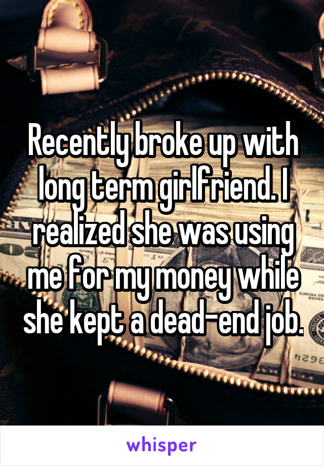 Recently broke up with long term girlfriend. I realized she was using me for my money while she kept a dead-end job.