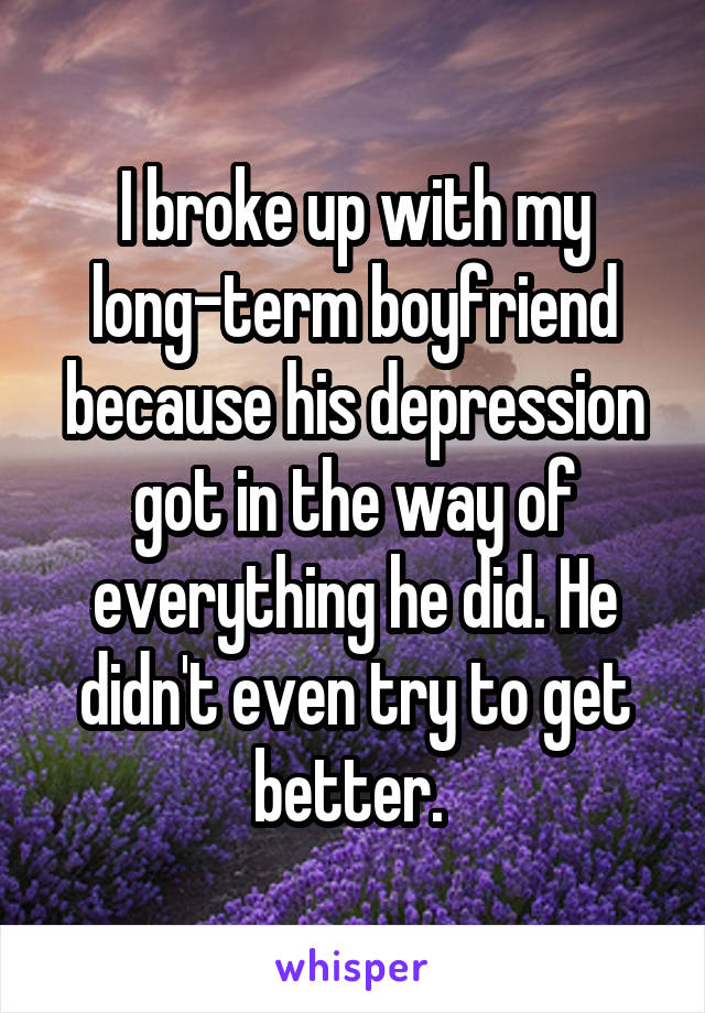 I broke up with my long-term boyfriend because his depression got in the way of everything he did. He didn't even try to get better. 