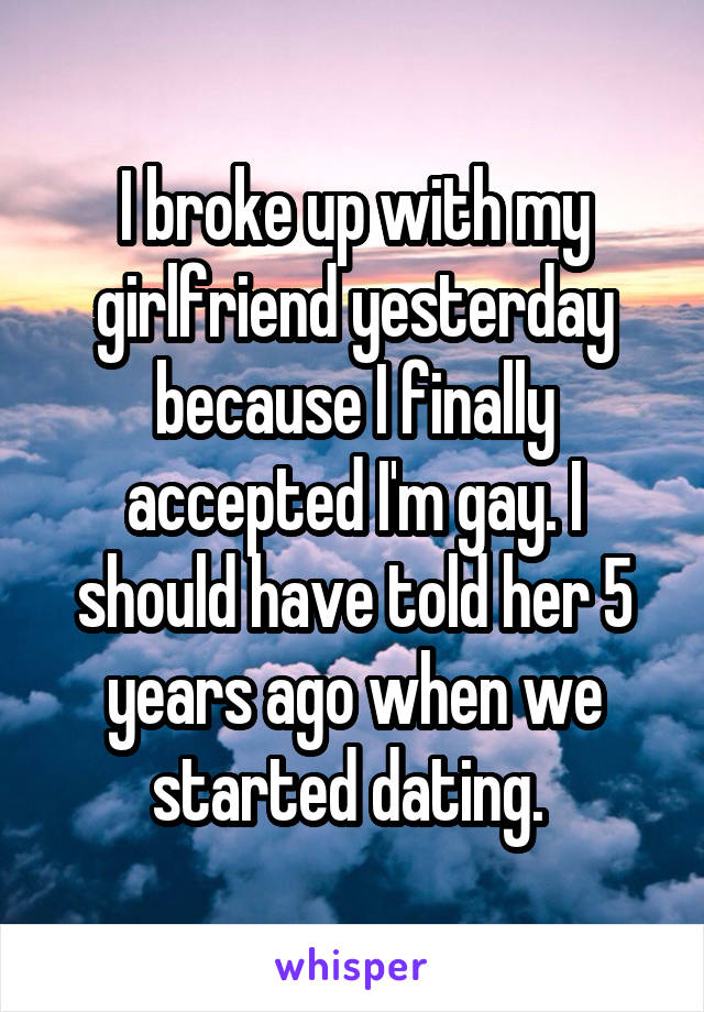 I broke up with my girlfriend yesterday because I finally accepted I'm gay. I should have told her 5 years ago when we started dating. 