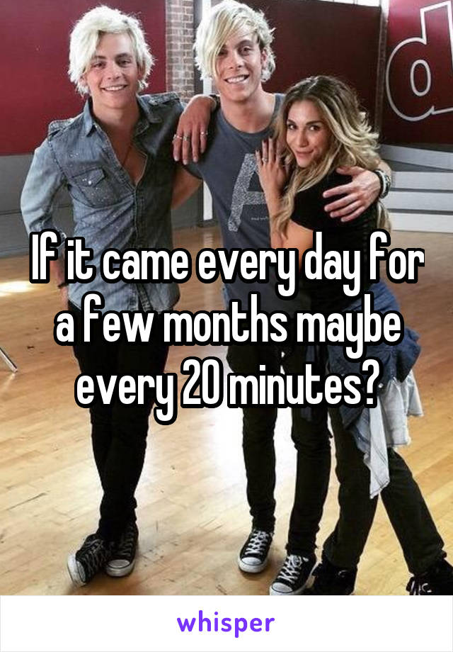 If it came every day for a few months maybe every 20 minutes?