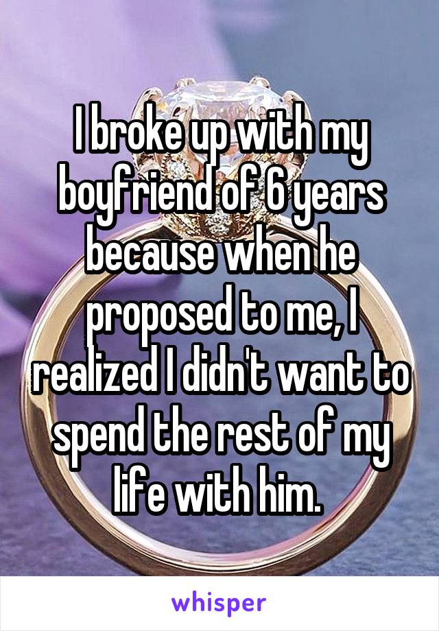 I broke up with my boyfriend of 6 years because when he proposed to me, I realized I didn't want to spend the rest of my life with him. 