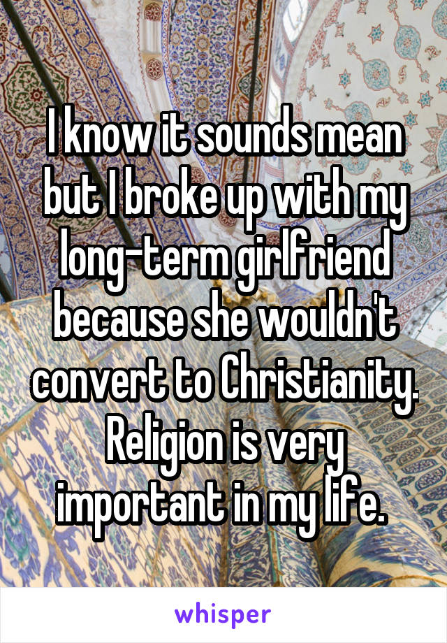I know it sounds mean but I broke up with my long-term girlfriend because she wouldn't convert to Christianity. Religion is very important in my life. 
