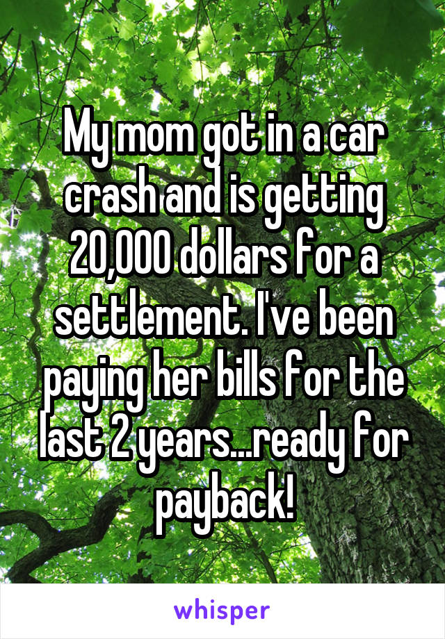 My mom got in a car crash and is getting 20,000 dollars for a settlement. I've been paying her bills for the last 2 years...ready for payback!