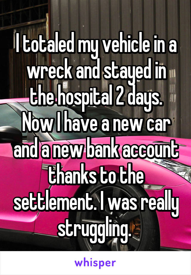 I totaled my vehicle in a wreck and stayed in the hospital 2 days. Now I have a new car and a new bank account thanks to the settlement. I was really struggling. 