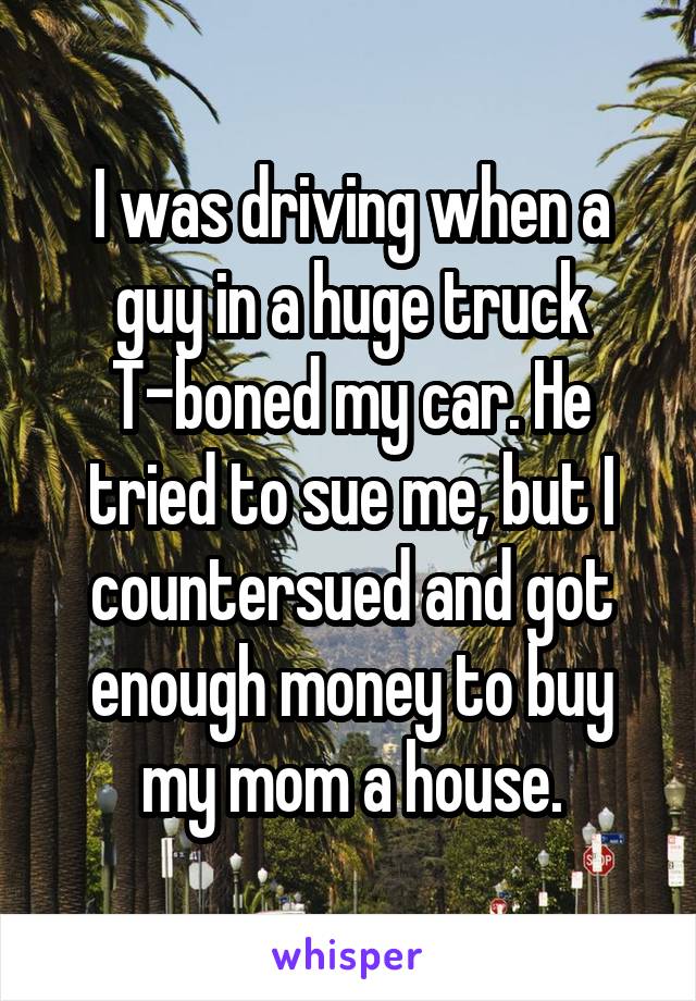 I was driving when a guy in a huge truck T-boned my car. He tried to sue me, but I countersued and got enough money to buy my mom a house.