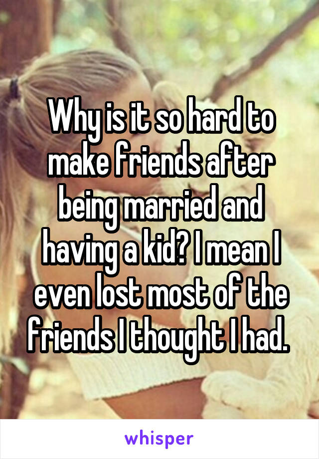 Why is it so hard to make friends after being married and having a kid? I mean I even lost most of the friends I thought I had. 