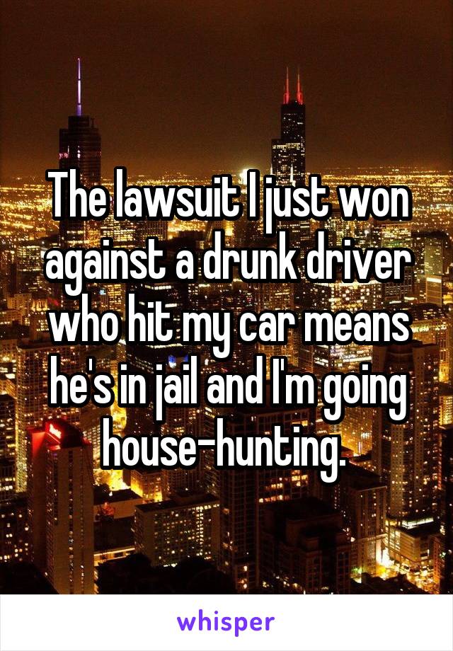 The lawsuit I just won against a drunk driver who hit my car means he's in jail and I'm going house-hunting. 