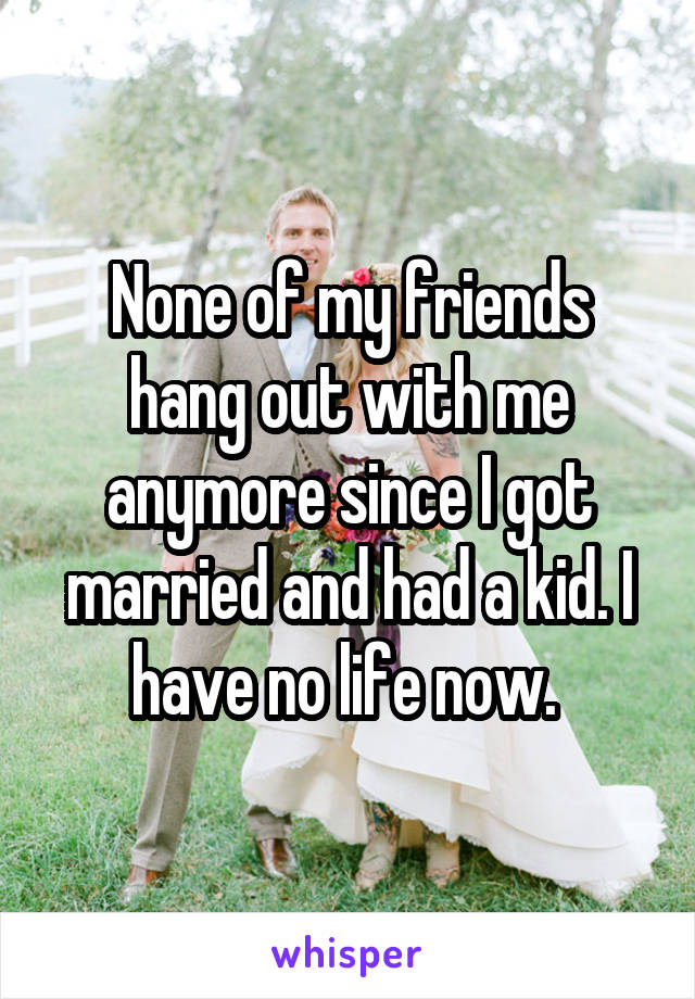 None of my friends hang out with me anymore since I got married and had a kid. I have no life now. 