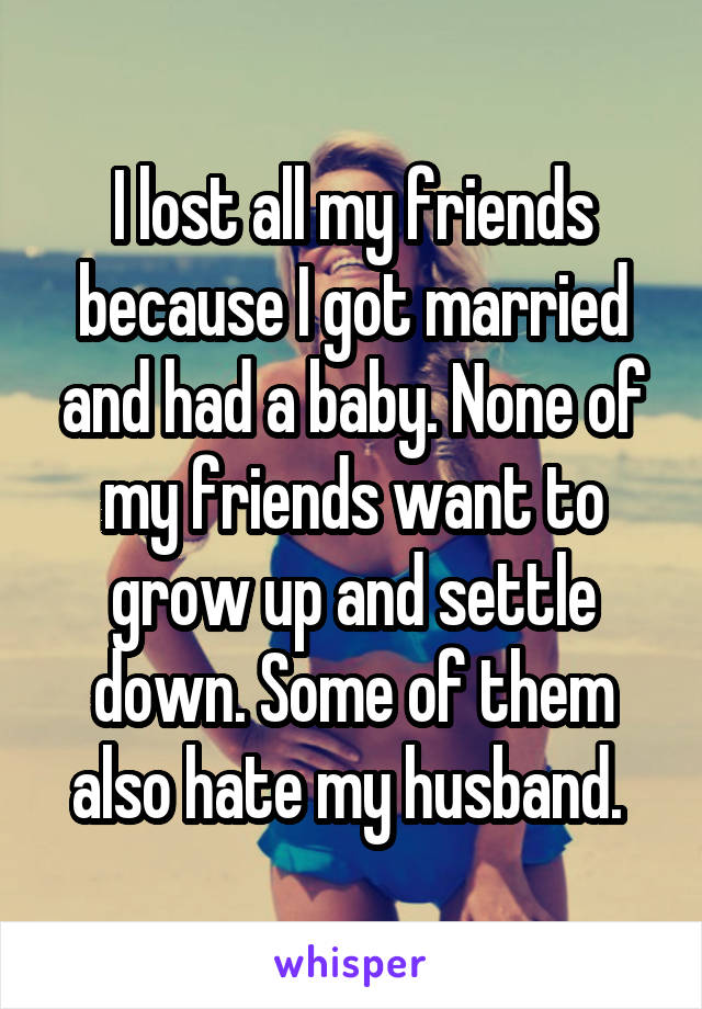 I lost all my friends because I got married and had a baby. None of my friends want to grow up and settle down. Some of them also hate my husband. 