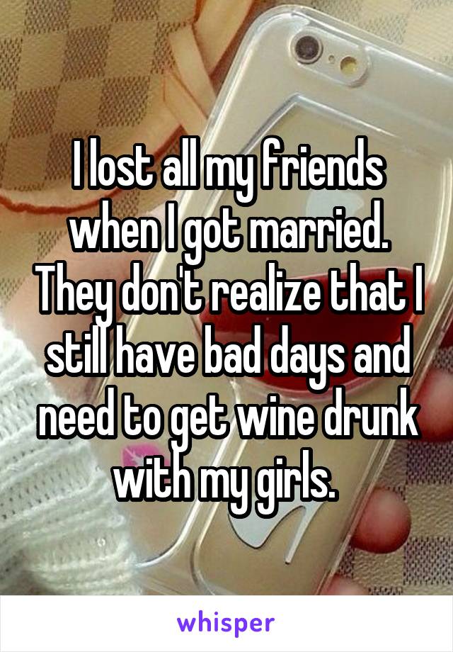 I lost all my friends when I got married. They don't realize that I still have bad days and need to get wine drunk with my girls. 