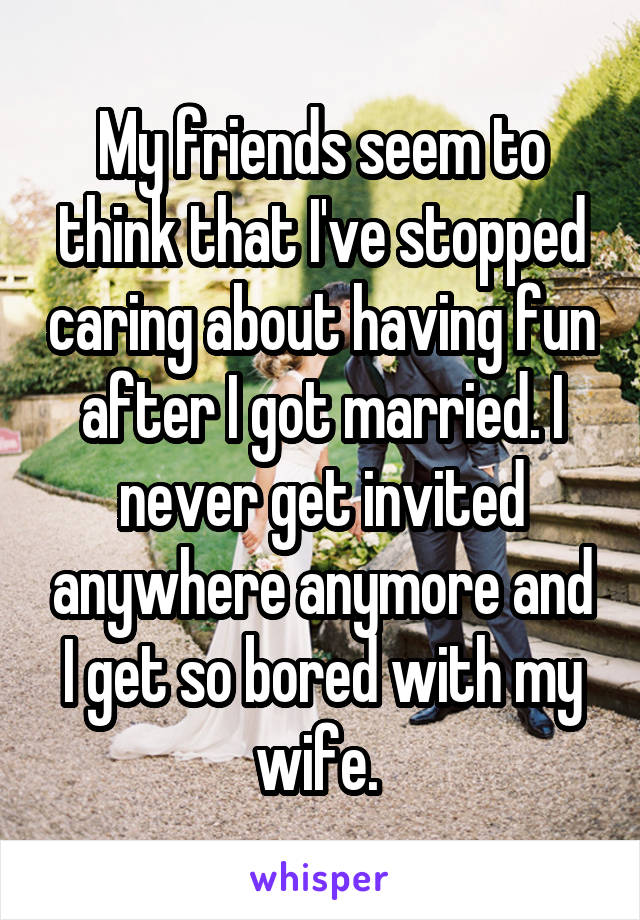 My friends seem to think that I've stopped caring about having fun after I got married. I never get invited anywhere anymore and I get so bored with my wife. 