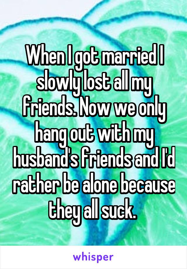 When I got married I slowly lost all my friends. Now we only hang out with my husband's friends and I'd rather be alone because they all suck. 