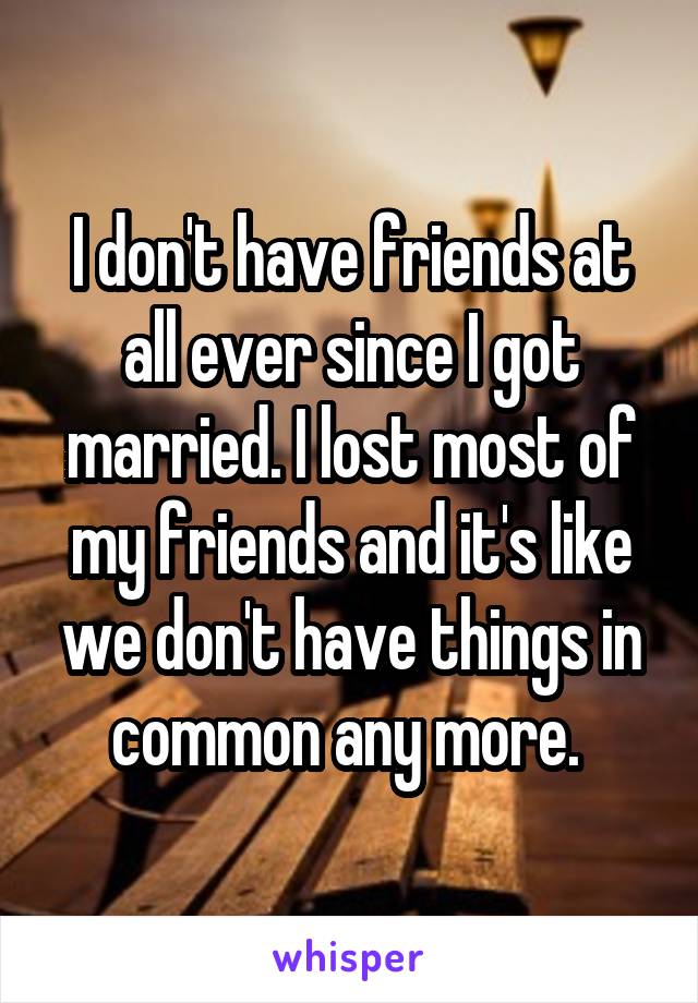 I don't have friends at all ever since I got married. I lost most of my friends and it's like we don't have things in common any more. 