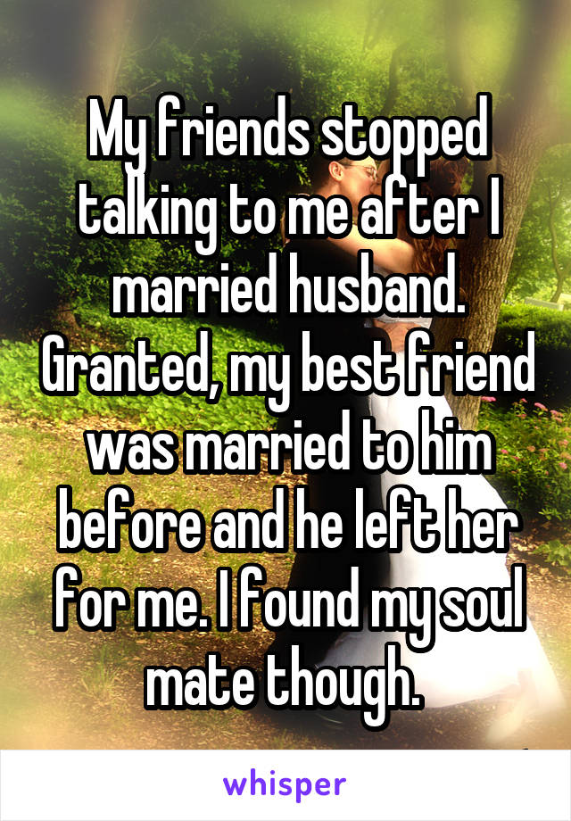 My friends stopped talking to me after I married husband. Granted, my best friend was married to him before and he left her for me. I found my soul mate though. 