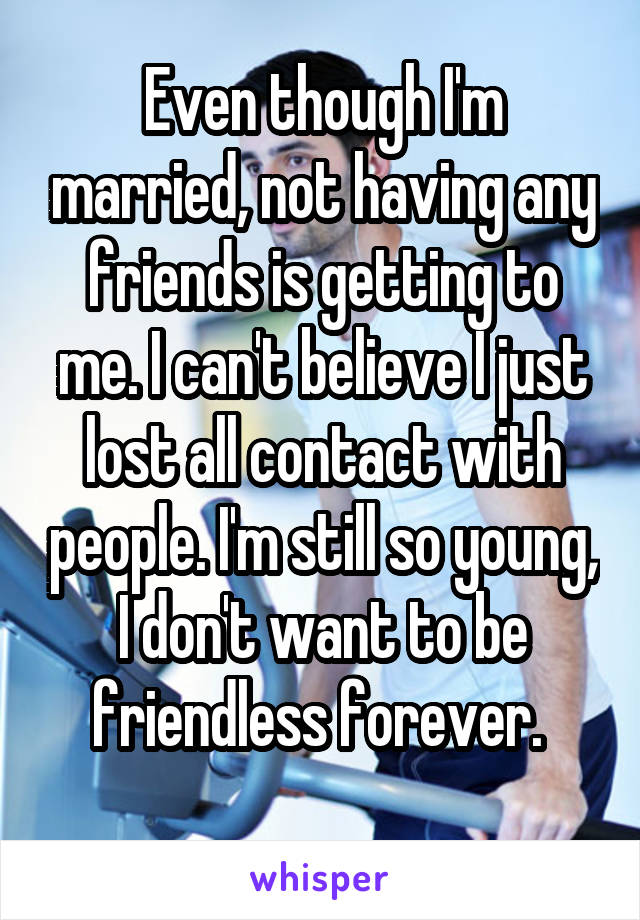 Even though I'm married, not having any friends is getting to me. I can't believe I just lost all contact with people. I'm still so young, I don't want to be friendless forever. 
