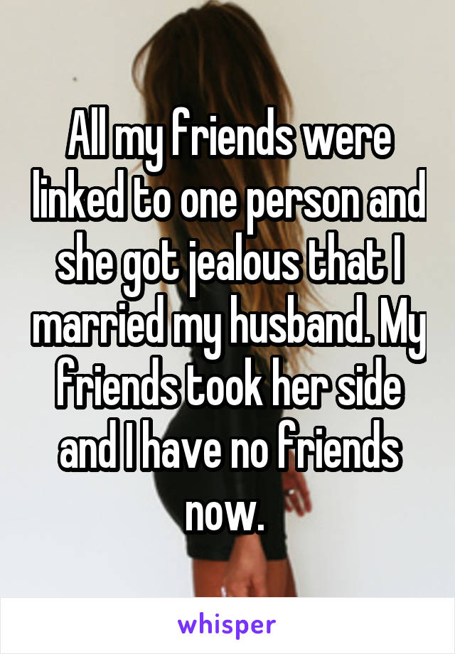 All my friends were linked to one person and she got jealous that I married my husband. My friends took her side and I have no friends now. 