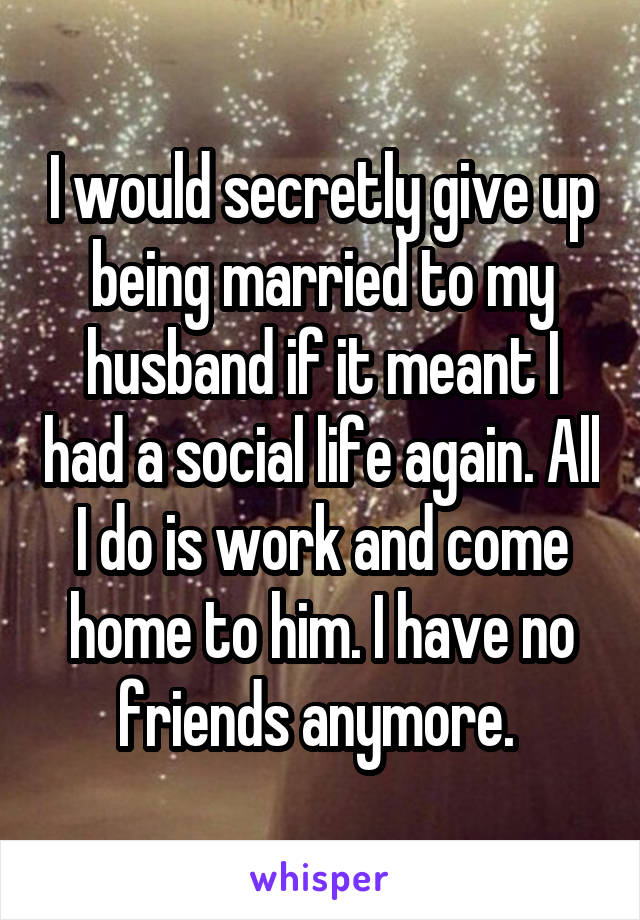 I would secretly give up being married to my husband if it meant I had a social life again. All I do is work and come home to him. I have no friends anymore. 