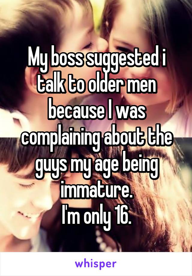 My boss suggested i talk to older men because I was complaining about the guys my age being immature.
I'm only 16.