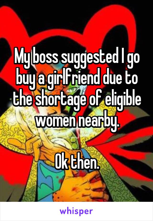 My boss suggested I go buy a girlfriend due to the shortage of eligible women nearby.

Ok then.