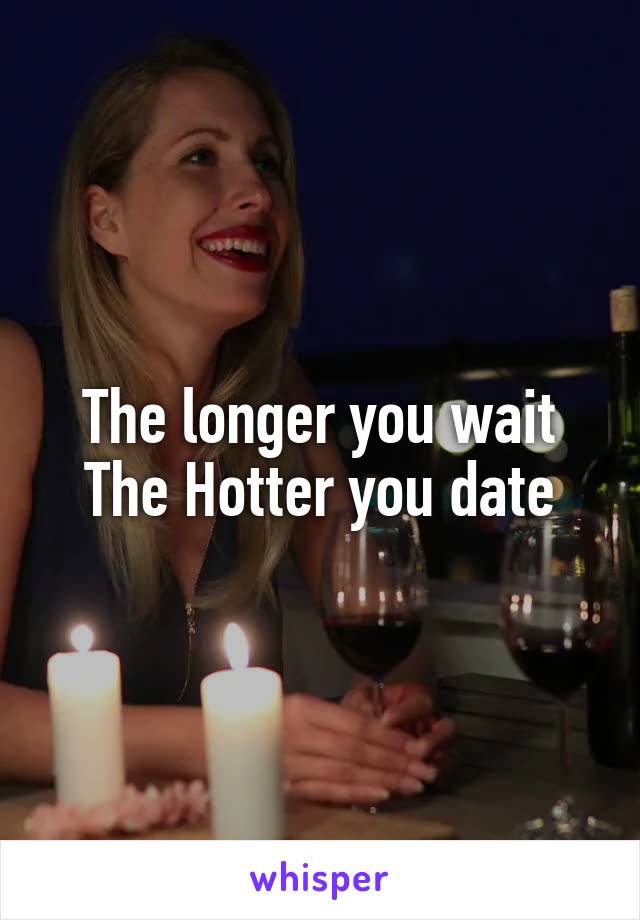 The longer you wait The Hotter you date