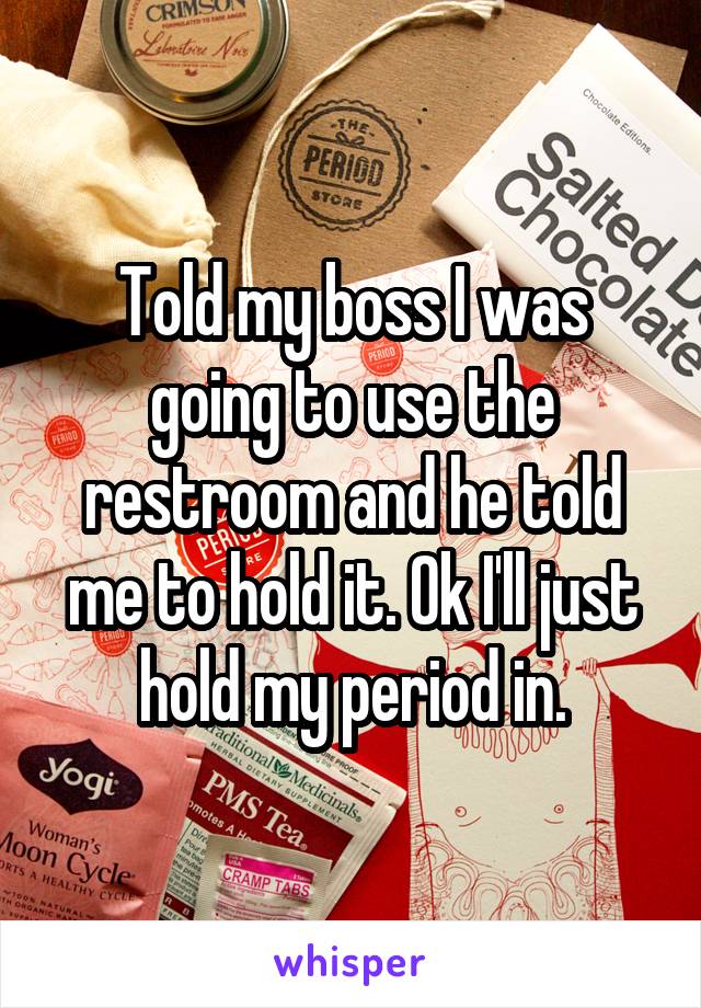 Told my boss I was going to use the restroom and he told me to hold it. Ok I'll just hold my period in.