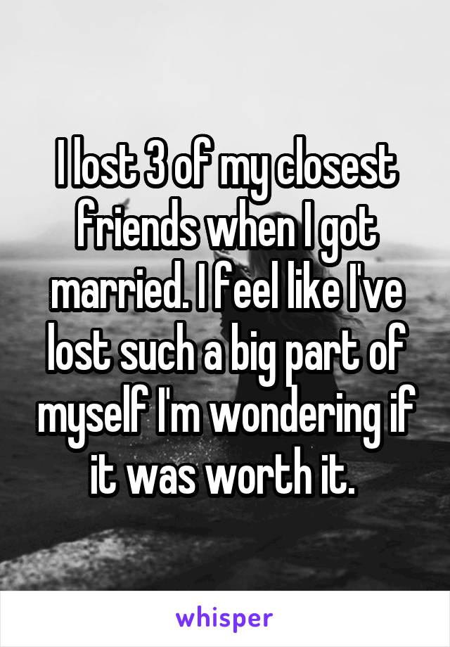 I lost 3 of my closest friends when I got married. I feel like I've lost such a big part of myself I'm wondering if it was worth it. 