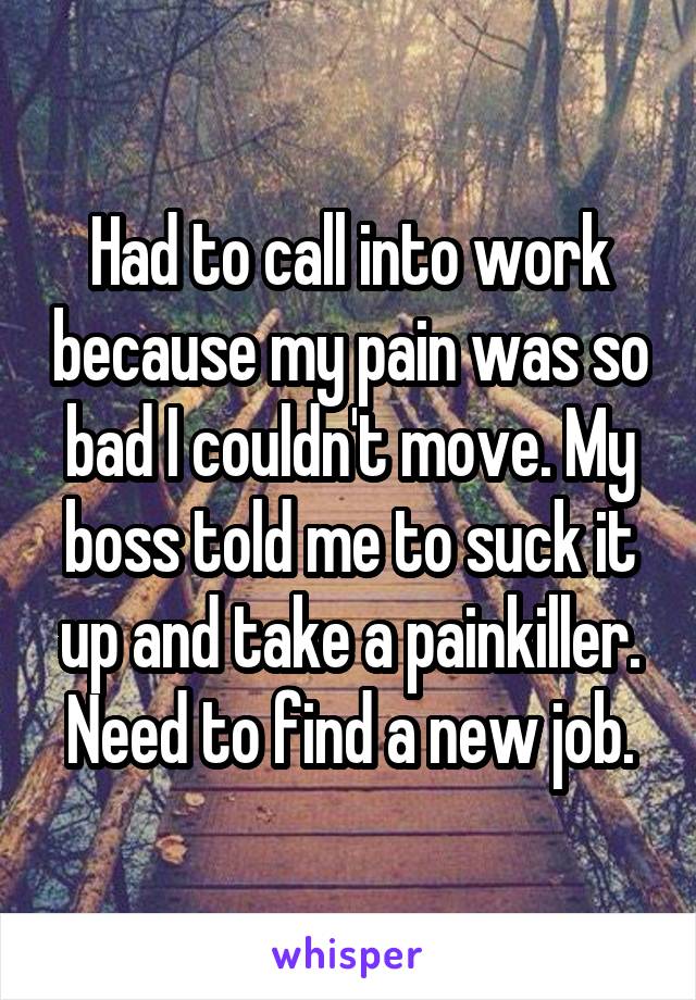 Had to call into work because my pain was so bad I couldn't move. My boss told me to suck it up and take a painkiller. Need to find a new job.
