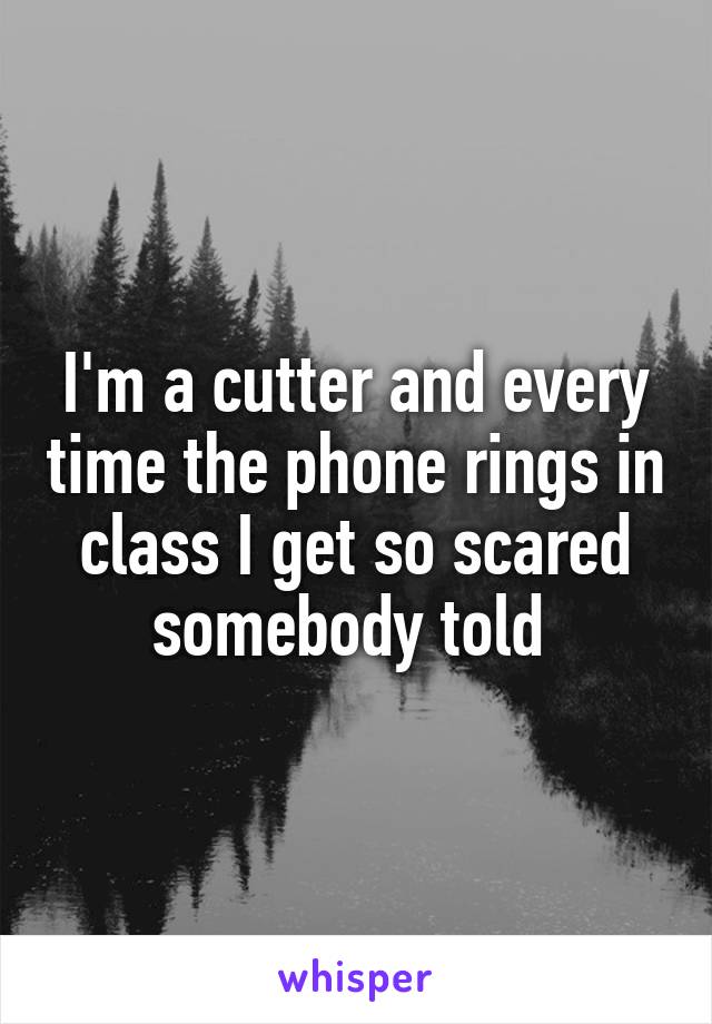 I'm a cutter and every time the phone rings in class I get so scared somebody told 