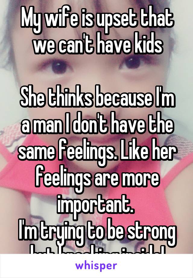 My wife is upset that we can't have kids

She thinks because I'm a man I don't have the same feelings. Like her feelings are more important. 
I'm trying to be strong but breaking inside!