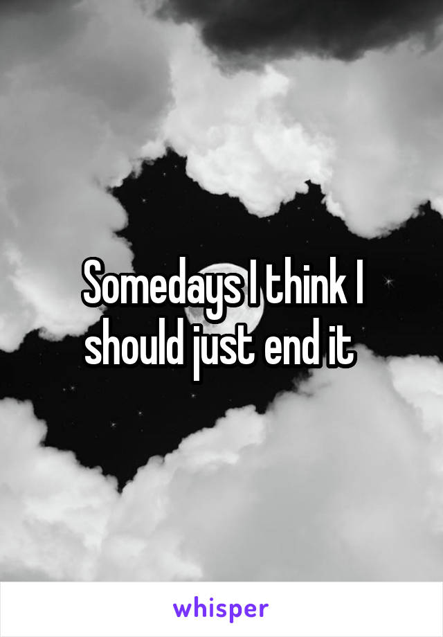 Somedays I think I should just end it 