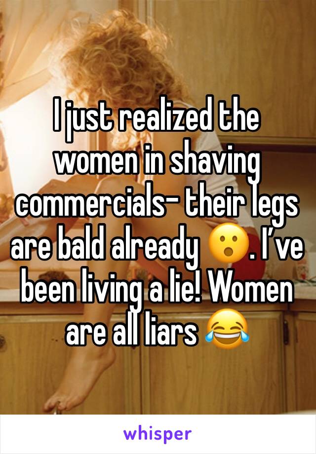 I just realized the women in shaving commercials- their legs are bald already 😮. I’ve been living a lie! Women are all liars 😂