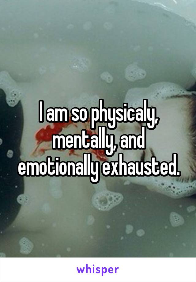 I am so physicaly, mentally, and emotionally exhausted.