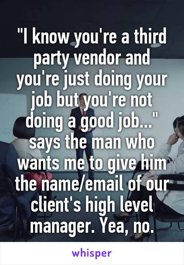"I know you're a third party vendor and you're just doing your job but you're not doing a good job..." says the man who wants me to give him the name/email of our client's high level manager. Yea, no.