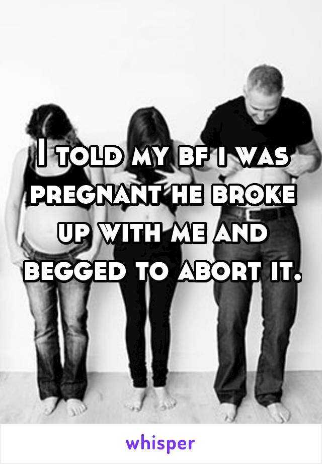 I told my bf i was pregnant he broke up with me and begged to abort it. 