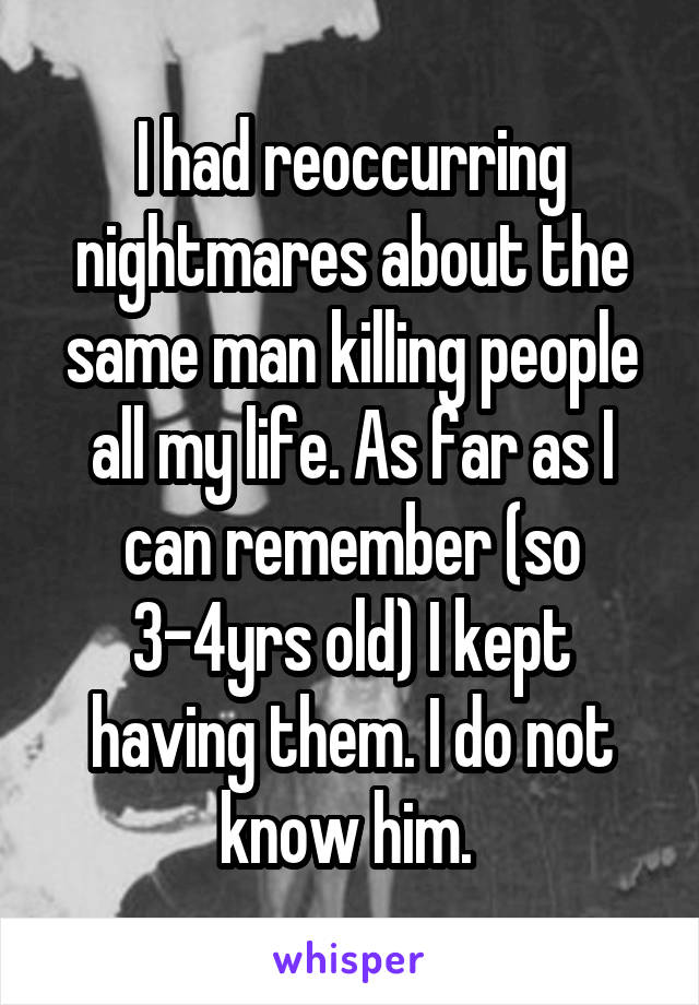 I had reoccurring nightmares about the same man killing people all my life. As far as I can remember (so 3-4yrs old) I kept having them. I do not know him. 