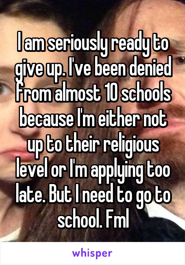 I am seriously ready to give up. I've been denied from almost 10 schools because I'm either not up to their religious level or I'm applying too late. But I need to go to school. Fml