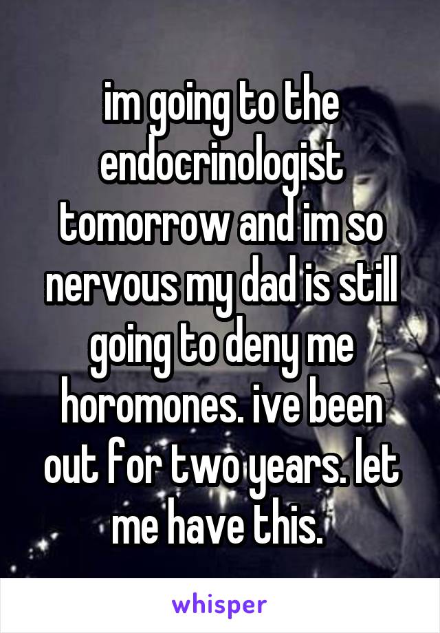 im going to the endocrinologist tomorrow and im so nervous my dad is still going to deny me horomones. ive been out for two years. let me have this. 