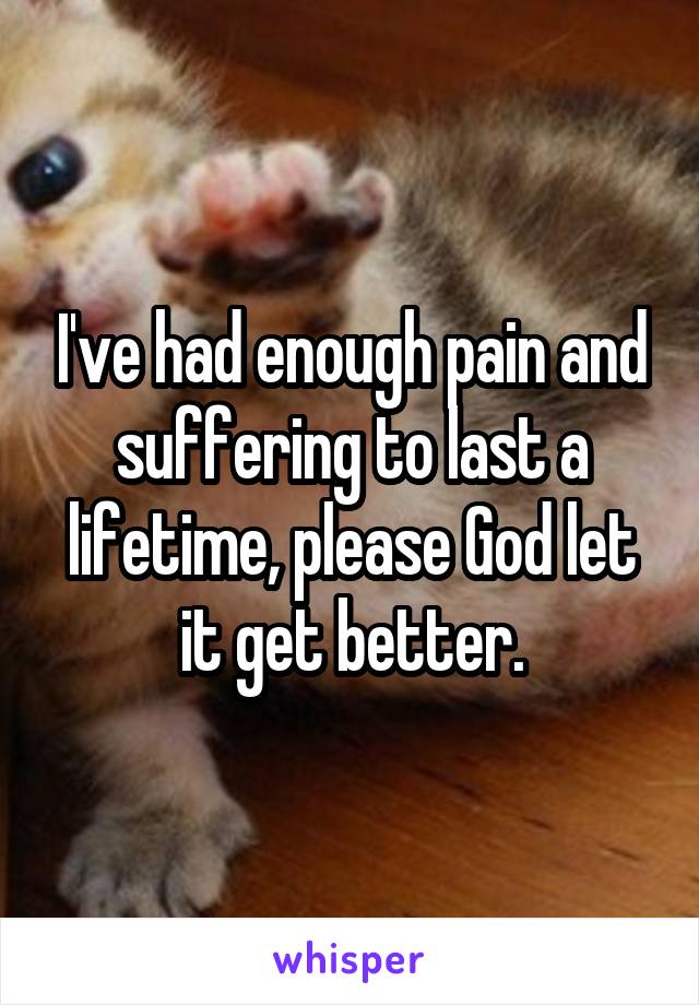 I've had enough pain and suffering to last a lifetime, please God let it get better.