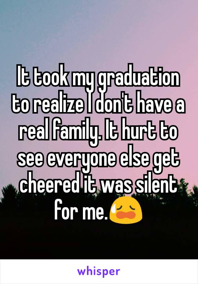 It took my graduation to realize I don't have a real family. It hurt to see everyone else get cheered it was silent for me.😥
