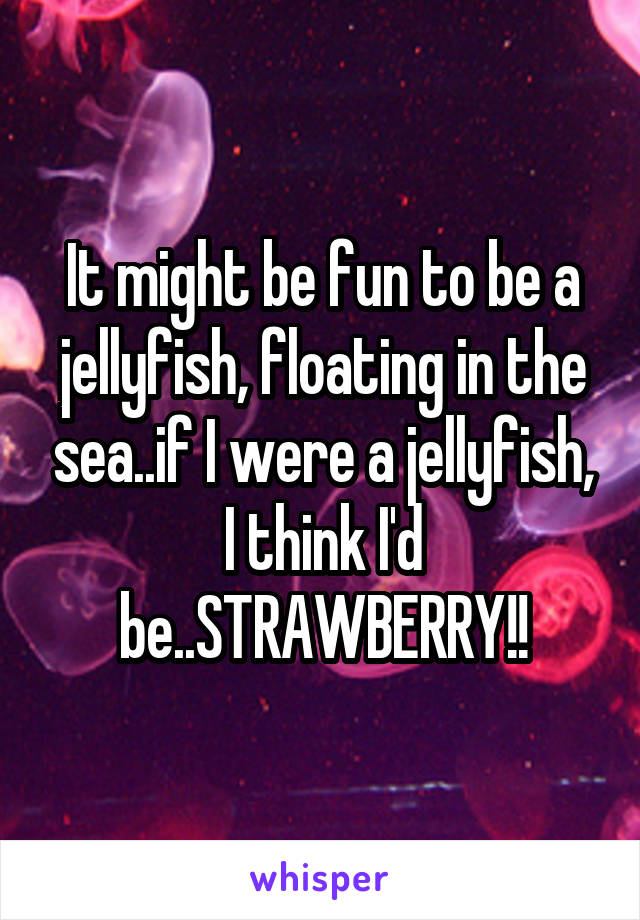It might be fun to be a jellyfish, floating in the sea..if I were a jellyfish, I think I'd be..STRAWBERRY!!