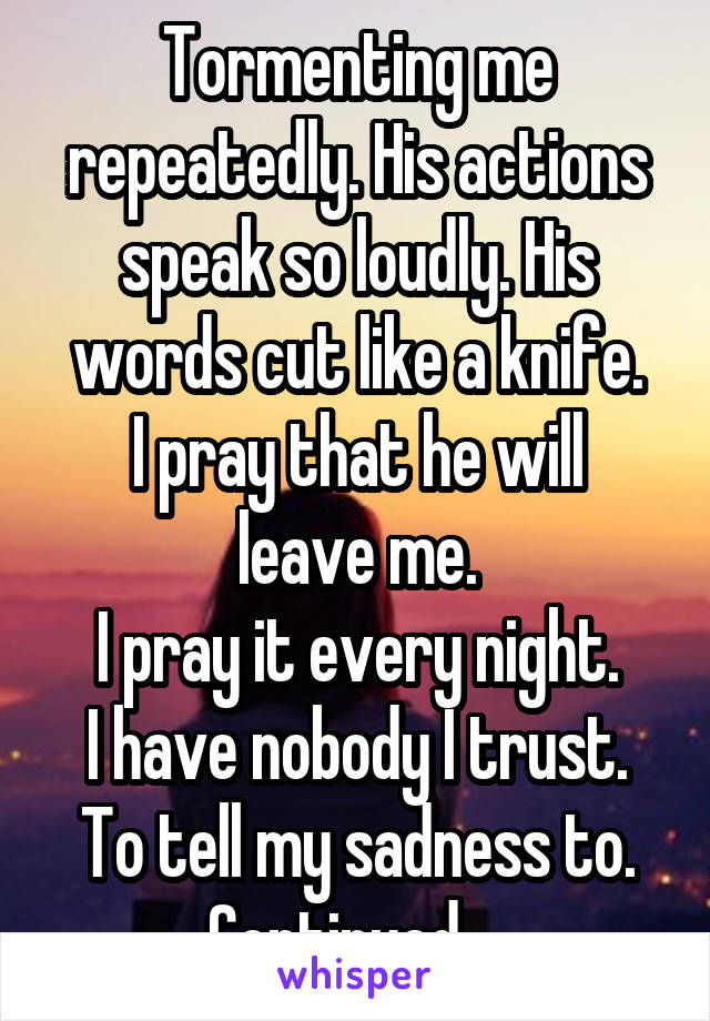 Tormenting me repeatedly. His actions speak so loudly. His words cut like a knife.
I pray that he will leave me.
I pray it every night.
I have nobody I trust.
To tell my sadness to.
Continued....