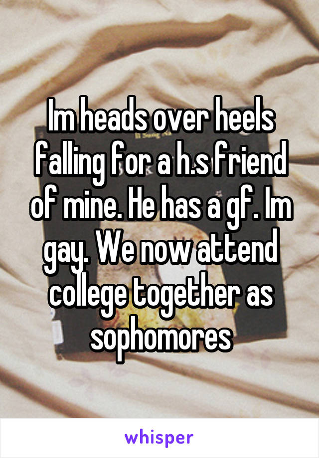 Im heads over heels falling for a h.s friend of mine. He has a gf. Im gay. We now attend college together as sophomores
