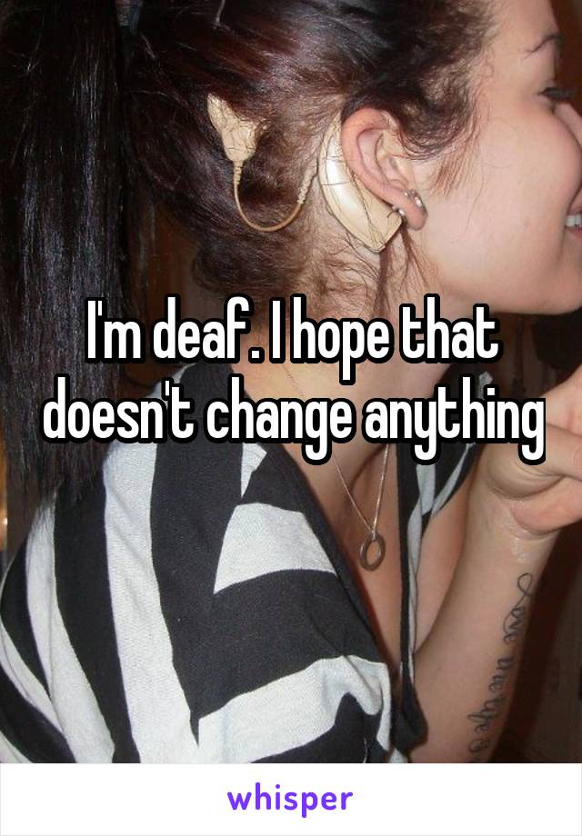 I'm deaf. I hope that doesn't change anything 