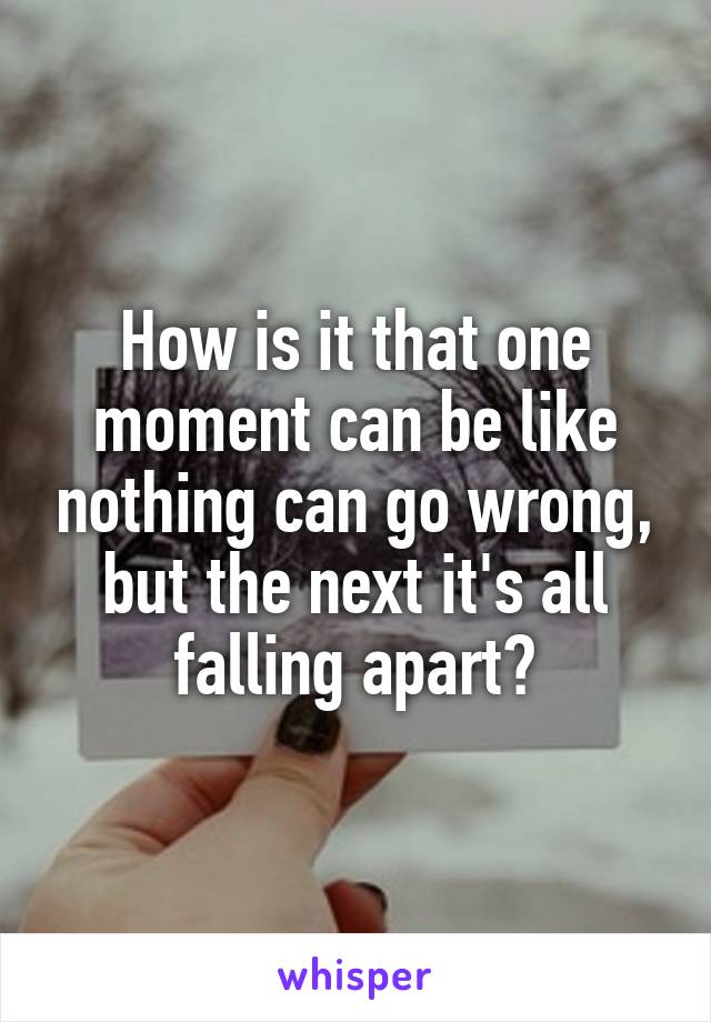 How is it that one moment can be like nothing can go wrong, but the next it's all falling apart?