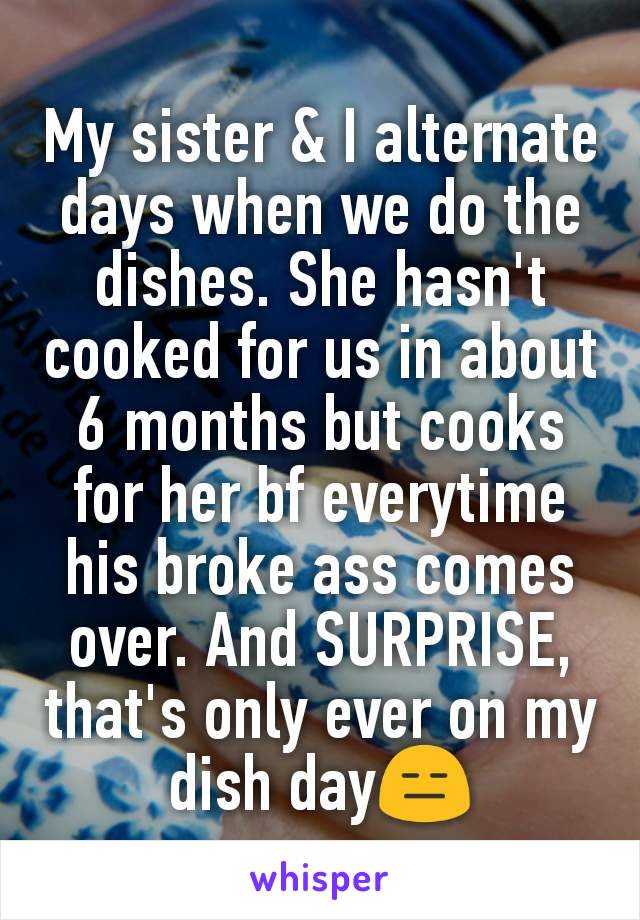 My sister & I alternate days when we do the dishes. She hasn't cooked for us in about 6 months but cooks for her bf everytime his broke ass comes over. And SURPRISE, that's only ever on my dish day😑