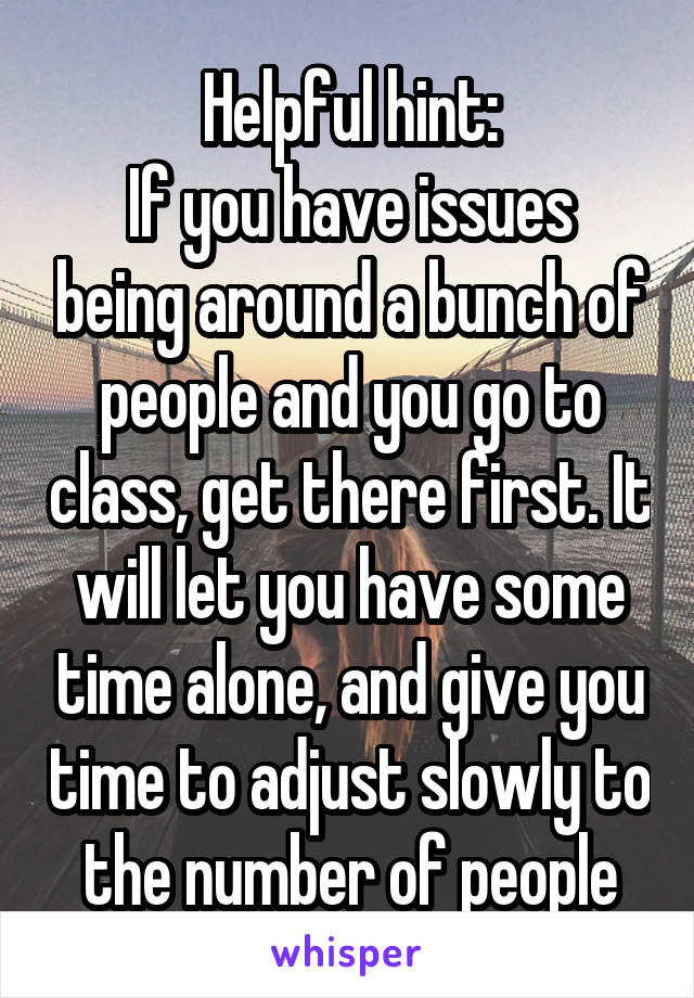 Helpful hint:
If you have issues being around a bunch of people and you go to class, get there first. It will let you have some time alone, and give you time to adjust slowly to the number of people
