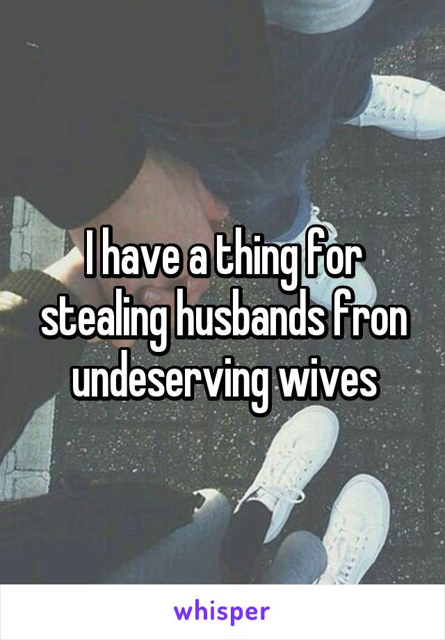 I have a thing for stealing husbands fron undeserving wives