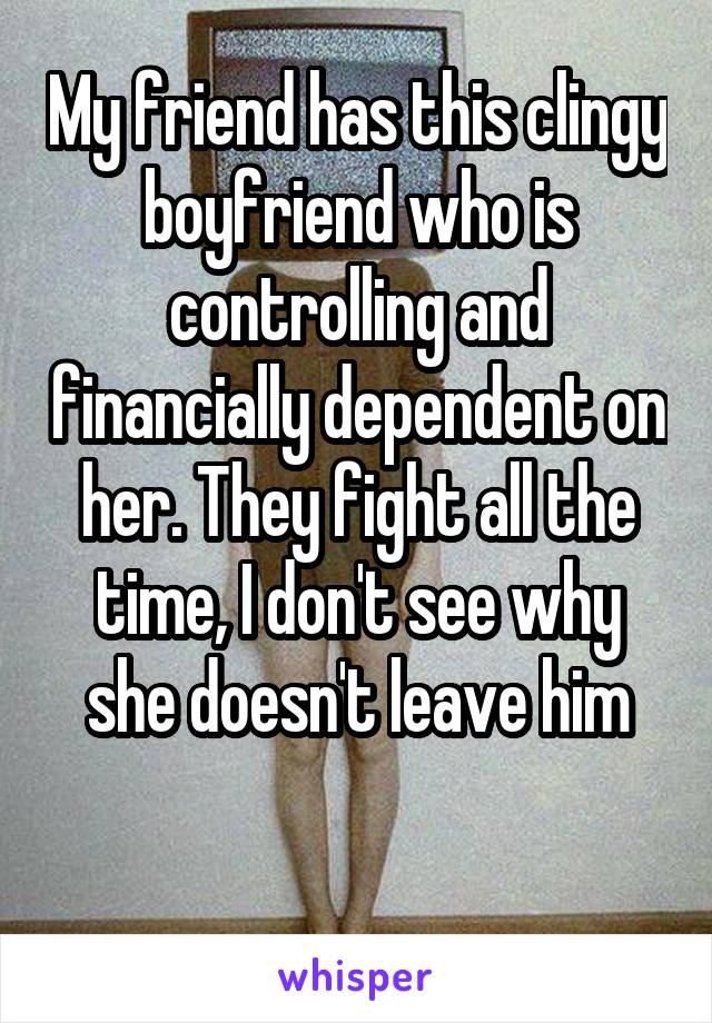 My friend has this clingy boyfriend who is controlling and financially dependent on her. They fight all the time, I don't see why she doesn't leave him

