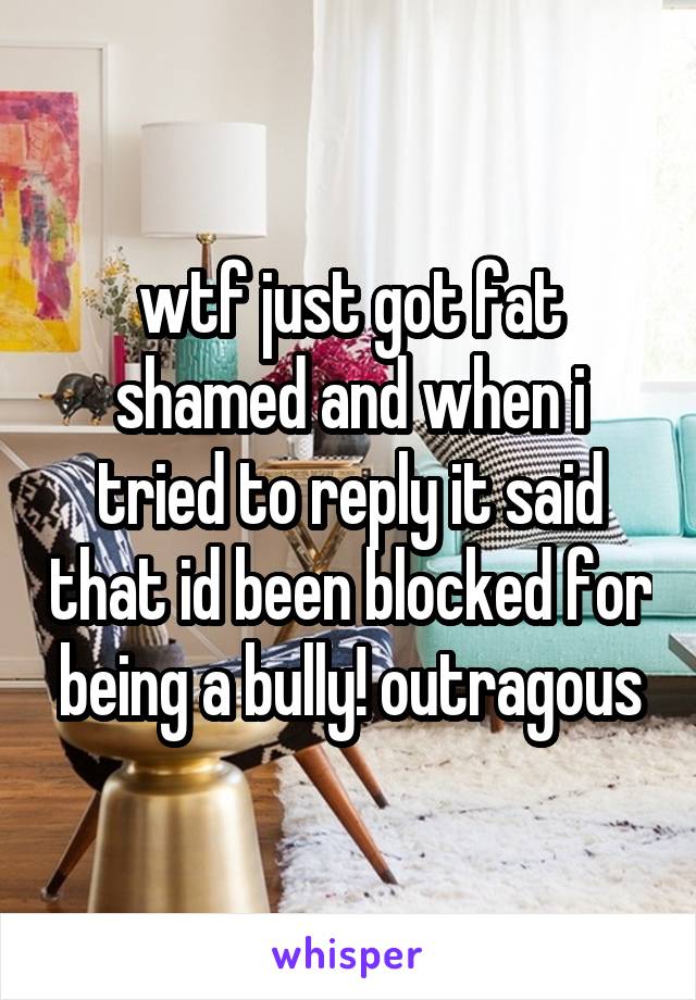 wtf just got fat shamed and when i tried to reply it said that id been blocked for being a bully! outragous